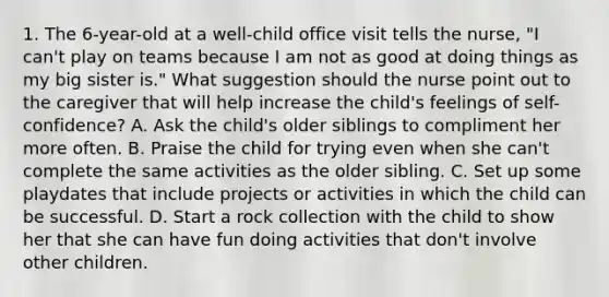 1. The 6-year-old at a well-child office visit tells the nurse, "I can't play on teams because I am not as good at doing things as my big sister is." What suggestion should the nurse point out to the caregiver that will help increase the child's feelings of self-confidence? A. Ask the child's older siblings to compliment her more often. B. Praise the child for trying even when she can't complete the same activities as the older sibling. C. Set up some playdates that include projects or activities in which the child can be successful. D. Start a rock collection with the child to show her that she can have fun doing activities that don't involve other children.