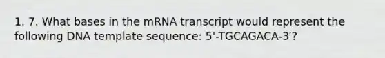 1. 7. What bases in the mRNA transcript would represent the following DNA template sequence: 5'-TGCAGACA-3′?