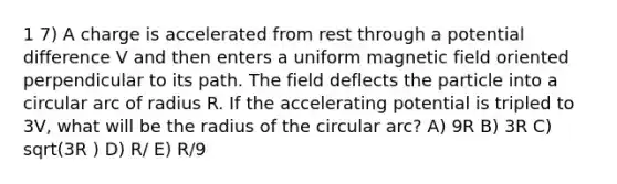 1 7) A charge is accelerated from rest through a potential difference V and then enters a uniform magnetic field oriented perpendicular to its path. The field deflects the particle into a circular arc of radius R. If the accelerating potential is tripled to 3V, what will be the radius of the circular arc? A) 9R B) 3R C) sqrt(3R ) D) R/ E) R/9