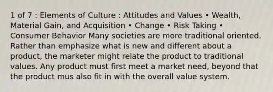 1 of 7 : Elements of Culture : Attitudes and Values • Wealth, Material Gain, and Acquisition • Change • Risk Taking • Consumer Behavior Many societies are more traditional oriented. Rather than emphasize what is new and different about a product, the marketer might relate the product to traditional values. Any product must first meet a market need, beyond that the product mus also fit in with the overall value system.