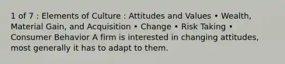 1 of 7 : Elements of Culture : Attitudes and Values • Wealth, Material Gain, and Acquisition • Change • Risk Taking • Consumer Behavior A firm is interested in changing attitudes, most generally it has to adapt to them.