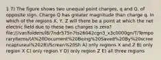 1 7) The figure shows two unequal point charges, q and Q, of opposite sign. Charge Q has greater magnitude than charge q. In which of the regions X, Y, Z will there be a point at which the net electric field due to these two charges is zero? file:///var/folders/l8/7ndr575n7ts26042cgn3_x3c0000gn/T/TemporaryItems/(A%20Document%20Being%20Saved%20By%20screencaptureui%2028)/Screen%20Sh A) only regions X and Z B) only region X C) only region Y D) only region Z E) all three regions