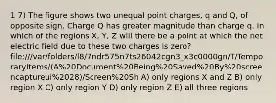 1 7) The figure shows two unequal point charges, q and Q, of opposite sign. Charge Q has greater magnitude than charge q. In which of the regions X, Y, Z will there be a point at which the net electric field due to these two charges is zero? file:///var/folders/l8/7ndr575n7ts26042cgn3_x3c0000gn/T/TemporaryItems/(A%20Document%20Being%20Saved%20By%20screencaptureui%2028)/Screen%20Sh A) only regions X and Z B) only region X C) only region Y D) only region Z E) all three regions