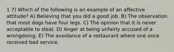 1 7) Which of the following is an example of an affective attitude? A) Believing that you did a good job. B) The observation that most dogs have four legs. C) The opinion that it is never acceptable to steal. D) Anger at being unfairly accused of a wrongdoing. E) The avoidance of a restaurant where one once received bad service.