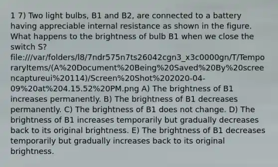 1 7) Two light bulbs, B1 and B2, are connected to a battery having appreciable internal resistance as shown in the figure. What happens to the brightness of bulb B1 when we close the switch S? file:///var/folders/l8/7ndr575n7ts26042cgn3_x3c0000gn/T/TemporaryItems/(A%20Document%20Being%20Saved%20By%20screencaptureui%20114)/Screen%20Shot%202020-04-09%20at%204.15.52%20PM.png A) The brightness of B1 increases permanently. B) The brightness of B1 decreases permanently. C) The brightness of B1 does not change. D) The brightness of B1 increases temporarily but gradually decreases back to its original brightness. E) The brightness of B1 decreases temporarily but gradually increases back to its original brightness.