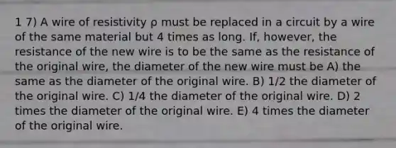 1 7) A wire of resistivity ρ must be replaced in a circuit by a wire of the same material but 4 times as long. If, however, the resistance of the new wire is to be the same as the resistance of the original wire, the diameter of the new wire must be A) the same as the diameter of the original wire. B) 1/2 the diameter of the original wire. C) 1/4 the diameter of the original wire. D) 2 times the diameter of the original wire. E) 4 times the diameter of the original wire.