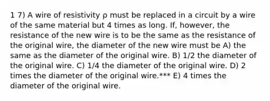 1 7) A wire of resistivity ρ must be replaced in a circuit by a wire of the same material but 4 times as long. If, however, the resistance of the new wire is to be the same as the resistance of the original wire, the diameter of the new wire must be A) the same as the diameter of the original wire. B) 1/2 the diameter of the original wire. C) 1/4 the diameter of the original wire. D) 2 times the diameter of the original wire.*** E) 4 times the diameter of the original wire.