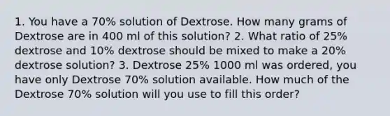 1. You have a 70% solution of Dextrose. How many grams of Dextrose are in 400 ml of this solution? 2. What ratio of 25% dextrose and 10% dextrose should be mixed to make a 20% dextrose solution? 3. Dextrose 25% 1000 ml was ordered, you have only Dextrose 70% solution available. How much of the Dextrose 70% solution will you use to fill this order?