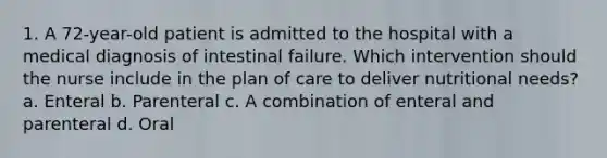 1. A 72-year-old patient is admitted to the hospital with a medical diagnosis of intestinal failure. Which intervention should the nurse include in the plan of care to deliver nutritional needs? a. Enteral b. Parenteral c. A combination of enteral and parenteral d. Oral