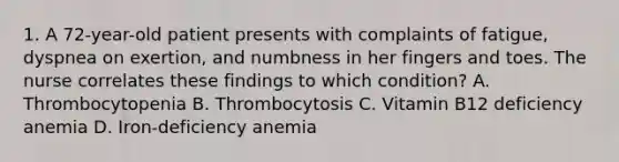 1. A 72-year-old patient presents with complaints of fatigue, dyspnea on exertion, and numbness in her fingers and toes. The nurse correlates these findings to which condition? A. Thrombocytopenia B. Thrombocytosis C. Vitamin B12 deficiency anemia D. Iron-deficiency anemia