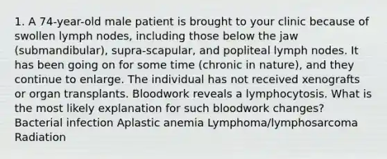 1. A 74-year-old male patient is brought to your clinic because of swollen lymph nodes, including those below the jaw (submandibular), supra-scapular, and popliteal lymph nodes. It has been going on for some time (chronic in nature), and they continue to enlarge. The individual has not received xenografts or organ transplants. Bloodwork reveals a lymphocytosis. What is the most likely explanation for such bloodwork changes? Bacterial infection Aplastic anemia Lymphoma/lymphosarcoma Radiation