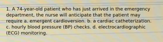 1. A 74-year-old patient who has just arrived in the emergency department, the nurse will anticipate that the patient may require a. emergent cardioversion. b. a cardiac catheterization. c. hourly blood pressure (BP) checks. d. electrocardiographic (ECG) monitoring.