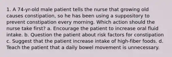 1. A 74-yr-old male patient tells the nurse that growing old causes constipation, so he has been using a suppository to prevent constipation every morning. Which action should the nurse take first? a. Encourage the patient to increase oral fluid intake. b. Question the patient about risk factors for constipation c. Suggest that the patient increase intake of high-fiber foods. d. Teach the patient that a daily bowel movement is unnecessary.