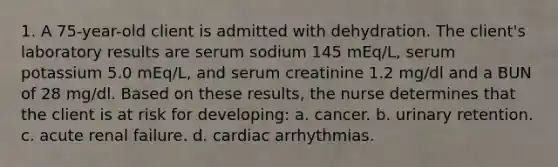 1. A 75-year-old client is admitted with dehydration. The client's laboratory results are serum sodium 145 mEq/L, serum potassium 5.0 mEq/L, and serum creatinine 1.2 mg/dl and a BUN of 28 mg/dl. Based on these results, the nurse determines that the client is at risk for developing: a. cancer. b. urinary retention. c. acute renal failure. d. cardiac arrhythmias.