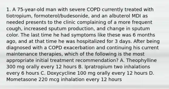 1. A 75-year-old man with severe COPD currently treated with tiotropium, formoterol/budesonide, and an albuterol MDI as needed presents to the clinic complaining of a more frequent cough, increased sputum production, and change in sputum color. The last time he had symptoms like these was 6 months ago, and at that time he was hospitalized for 3 days. After being diagnosed with a COPD exacerbation and continuing his current maintenance therapies, which of the following is the most appropriate initial treatment recommendation? A. Theophylline 300 mg orally every 12 hours B. Ipratropium two inhalations every 6 hours C. Doxycycline 100 mg orally every 12 hours D. Mometasone 220 mcg inhalation every 12 hours