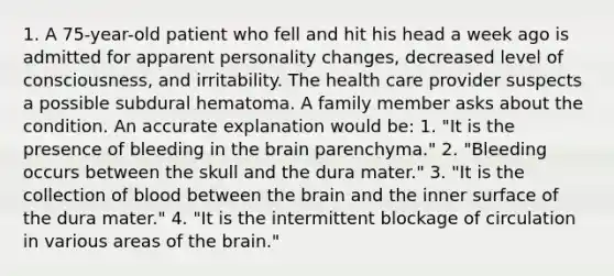 1. A 75-year-old patient who fell and hit his head a week ago is admitted for apparent personality changes, decreased level of consciousness, and irritability. The health care provider suspects a possible subdural hematoma. A family member asks about the condition. An accurate explanation would be: 1. "It is the presence of bleeding in the brain parenchyma." 2. "Bleeding occurs between the skull and the dura mater." 3. "It is the collection of blood between the brain and the inner surface of the dura mater." 4. "It is the intermittent blockage of circulation in various areas of the brain."