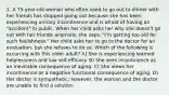 1. A 75-year-old woman who often used to go out to dinner with her friends has stopped going out because she has been experiencing urinary incontinence and is afraid of having an "accident" in public. When her child asks her why she doesn't go out with her friends anymore, she says, "I'm getting too old for such foolishness." Her child asks her to go to the doctor for an evaluation, but she refuses to do so. Which of the following is occurring with this older adult? A) She is experiencing learned helplessness and low self-efficacy. B) She sees incontinence as an inevitable consequence of aging. C) She views her incontinence as a negative functional consequence of aging. D) Her doctor is sympathetic; however, the woman and the doctor are unable to find a solution