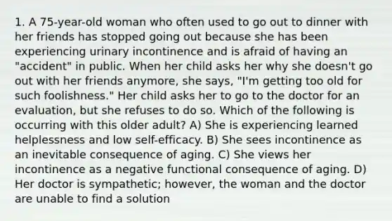 1. A 75-year-old woman who often used to go out to dinner with her friends has stopped going out because she has been experiencing urinary incontinence and is afraid of having an "accident" in public. When her child asks her why she doesn't go out with her friends anymore, she says, "I'm getting too old for such foolishness." Her child asks her to go to the doctor for an evaluation, but she refuses to do so. Which of the following is occurring with this older adult? A) She is experiencing learned helplessness and low self-efficacy. B) She sees incontinence as an inevitable consequence of aging. C) She views her incontinence as a negative functional consequence of aging. D) Her doctor is sympathetic; however, the woman and the doctor are unable to find a solution