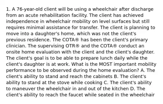 1. A 76-year-old client will be using a wheelchair after discharge from an acute rehabilitation facility. The client has achieved independence in wheelchair mobility on level surfaces but still requires minimal assistance for transfer. The client is planning to move into a daughter's home, which was not the client's previous residence. The COTA® has been the client's primary clinician. The supervising OTR® and the COTA® conduct an onsite home evaluation with the client and the client's daughter. The client's goal is to be able to prepare lunch daily while the client's daughter is at work. What is the MOST important mobility performance to be observed during the home evaluation? A. The client's ability to stand and reach the cabinets B. The client's ability to stand at the stove while cooking C. The client's ability to maneuver the wheelchair in and out of the kitchen D. The client's ability to reach the faucet while seated in the wheelchair