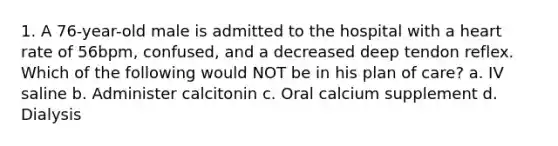 1. A 76-year-old male is admitted to the hospital with a heart rate of 56bpm, confused, and a decreased deep tendon reflex. Which of the following would NOT be in his plan of care? a. IV saline b. Administer calcitonin c. Oral calcium supplement d. Dialysis