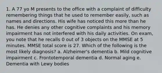 1. A 77 yo M presents to the office with a complaint of difficulty remembering things that he used to remember easily, such as names and directions. His wife has noticed this more than he has. He denies any other cognitive complaints and his memory impairment has not interfered with his daily activities. On exam, you note that he recalls 0 out of 3 objects on the MMSE at 5 minutes. MMSE total score is 27. Which of the following is the most likely diagnosis? a. Alzheimer's dementia b. Mild cognitive impairment c. Frontotemporal dementia d. Normal aging e. Dementia with Lewy bodies