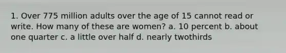 1. Over 775 million adults over the age of 15 cannot read or write. How many of these are women? a. 10 percent b. about one quarter c. a little over half d. nearly twothirds