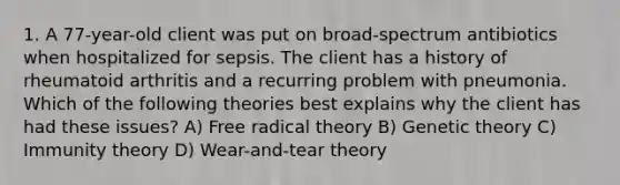 1. A 77-year-old client was put on broad-spectrum antibiotics when hospitalized for sepsis. The client has a history of rheumatoid arthritis and a recurring problem with pneumonia. Which of the following theories best explains why the client has had these issues? A) Free radical theory B) Genetic theory C) Immunity theory D) Wear-and-tear theory