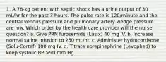 1. A 78-kg patient with septic shock has a urine output of 30 mL/hr for the past 3 hours. The pulse rate is 120/minute and the central venous pressure and pulmonary artery wedge pressure are low. Which order by the health care provider will the nurse question? a. Give PRN furosemide (Lasix) 40 mg IV. b. Increase normal saline infusion to 250 mL/hr. c. Administer hydrocortisone (Solu-Cortef) 100 mg IV. d. Titrate norepinephrine (Levophed) to keep systolic BP >90 mm Hg.