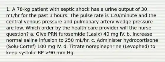 1. A 78-kg patient with septic shock has a urine output of 30 mL/hr for the past 3 hours. The pulse rate is 120/minute and the central venous pressure and pulmonary artery wedge pressure are low. Which order by the health care provider will the nurse question? a. Give PRN furosemide (Lasix) 40 mg IV. b. Increase normal saline infusion to 250 mL/hr. c. Administer hydrocortisone (Solu-Cortef) 100 mg IV. d. Titrate norepinephrine (Levophed) to keep systolic BP >90 mm Hg.