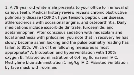 1. A 79-year-old white male presents to your office for removal of carious teeth. Medical history review reveals chronic obstructive pulmonary disease (COPD), hypertension, peptic ulcer disease, athlerosclerosis with occasional angina, and osteoarthritis. Daily medications include isosorbide dinitrate, furosemide, and acetaminophen. After conscious sedation with midazolam and local anesthesia with prilocaine, you note that in recovery he has slowly become ashen looking and the pulse oximetry reading has fallen to 85%. Which of the following measures is most appropriate? A. Intubation and hyperventilation with 100% oxygen B. Titrated administration of 0.4 mg flumazenil IV C. Methylene blue administration 1 mg/kg IV D. Assisted ventilation by face mask with room air.