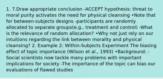 1. 7.Draw appropriate conclusion -ACCEPT hypothesis: threat to moral purity activates the need for physical cleansing •Note that for between-subjects designs -participants are randomly allocated to separate groups(e.g., treatment and control) -What is the relevance of random allocation? •Why not just rely on our intuitions regarding the link between morality and physical cleansing? 2. Example 2: Within-Subjects Experiment The biasing effect of topic importance (Wilson et al., 1993) •Background: -Social scientists now tackle many problems with important implications for society -The importance of the topic can bias our evaluations of flawed studies