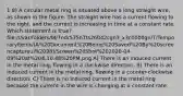 1 8) A circular metal ring is situated above a long straight wire, as shown in the figure. The straight wire has a current flowing to the right, and the current is increasing in time at a constant rate. Which statement is true? file:///var/folders/l8/7ndr575n7ts26042cgn3_x3c0000gn/T/TemporaryItems/(A%20Document%20Being%20Saved%20By%20screencaptureui%2098)/Screen%20Shot%202020-04-09%20at%204.10.48%20PM.png A) There is an induced current in the metal ring, flowing in a clockwise direction. B) There is an induced current in the metal ring, flowing in a counter-clockwise direction. C) There is no induced current in the metal ring because the current in the wire is changing at a constant rate.