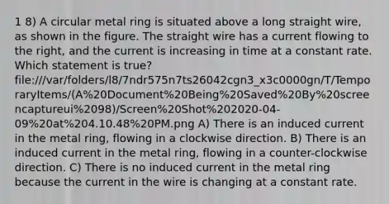 1 8) A circular metal ring is situated above a long straight wire, as shown in the figure. The straight wire has a current flowing to the right, and the current is increasing in time at a constant rate. Which statement is true? file:///var/folders/l8/7ndr575n7ts26042cgn3_x3c0000gn/T/TemporaryItems/(A%20Document%20Being%20Saved%20By%20screencaptureui%2098)/Screen%20Shot%202020-04-09%20at%204.10.48%20PM.png A) There is an induced current in the metal ring, flowing in a clockwise direction. B) There is an induced current in the metal ring, flowing in a counter-clockwise direction. C) There is no induced current in the metal ring because the current in the wire is changing at a constant rate.