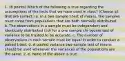 1. (8 points) Which of the following is true regarding the assumptions of the tests that we have used in class? (Choose all that are correct.) a. In a two-sample t-test of means, the samples must come from populations that are both normally distributed. b. The observations in a sample must be independent and identically distributed (iid) for a one sample chi-square test of variance to be trusted to be accurate. c. The number of observations in each sample must be equal in order to conduct a paired t-test. d. A pooled variance two-sample test of means should be used whenever the variances of the populations are the same. 2. e. None of the above is true.