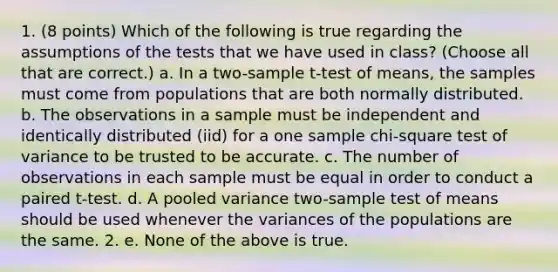 1. (8 points) Which of the following is true regarding the assumptions of the tests that we have used in class? (Choose all that are correct.) a. In a two-sample t-test of means, the samples must come from populations that are both normally distributed. b. The observations in a sample must be independent and identically distributed (iid) for a one sample chi-square test of variance to be trusted to be accurate. c. The number of observations in each sample must be equal in order to conduct a paired t-test. d. A pooled variance two-sample test of means should be used whenever the variances of the populations are the same. 2. e. None of the above is true.