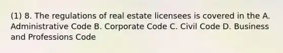 (1) 8. The regulations of real estate licensees is covered in the A. Administrative Code B. Corporate Code C. Civil Code D. Business and Professions Code