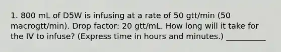 1. 800 mL of D5W is infusing at a rate of 50 gtt/min (50 macrogtt/min). Drop factor: 20 gtt/mL. How long will it take for the IV to infuse? (Express time in hours and minutes.) __________