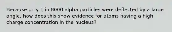 Because only 1 in 8000 alpha particles were deflected by a large angle, how does this show evidence for atoms having a high charge concentration in the nucleus?