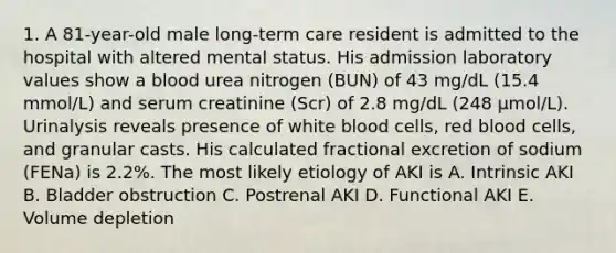 1. A 81-year-old male long-term care resident is admitted to the hospital with altered mental status. His admission laboratory values show a blood urea nitrogen (BUN) of 43 mg/dL (15.4 mmol/L) and serum creatinine (Scr) of 2.8 mg/dL (248 µmol/L). Urinalysis reveals presence of white blood cells, red blood cells, and granular casts. His calculated fractional excretion of sodium (FENa) is 2.2%. The most likely etiology of AKI is A. Intrinsic AKI B. Bladder obstruction C. Postrenal AKI D. Functional AKI E. Volume depletion