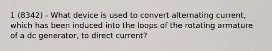 1 (8342) - What device is used to convert alternating current, which has been induced into the loops of the rotating armature of a dc generator, to direct current?