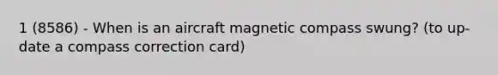 1 (8586) - When is an aircraft magnetic compass swung? (to up-date a compass correction card)