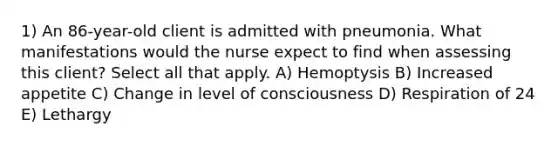 1) An 86-year-old client is admitted with pneumonia. What manifestations would the nurse expect to find when assessing this client? Select all that apply. A) Hemoptysis B) Increased appetite C) Change in level of consciousness D) Respiration of 24 E) Lethargy