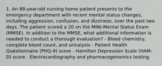 1. An 88-year-old nursing home patient presents to the emergency department with recent mental status changes, including aggression, confusion, and dizziness, over the past two days. The patient scored a 20 on the MINI-Mental Status Exam (MMSE). In addition to the MMSE, what additional information is needed to conduct a thorough evaluation? - Blood chemistry, complete blood count, and urinalysis - Patient Health Questionnaire (PHQ-9) score - Hamilton Depression Scale (HAM-D) score - Electrocardiography and pharmacogenomics testing