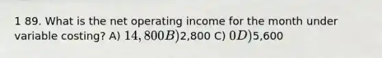 1 89. What is the net operating income for the month under variable costing? A) 14,800 B)2,800 C) 0 D)5,600