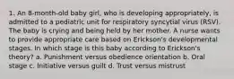 1. An 8-month-old baby girl, who is developing appropriately, is admitted to a pediatric unit for respiratory syncytial virus (RSV). The baby is crying and being held by her mother. A nurse wants to provide appropriate care based on Erickson's developmental stages. In which stage is this baby according to Erickson's theory? a. Punishment versus obedience orientation b. Oral stage c. Initiative versus guilt d. Trust versus mistrust