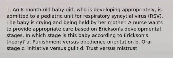 1. An 8-month-old baby girl, who is developing appropriately, is admitted to a pediatric unit for respiratory syncytial virus (RSV). The baby is crying and being held by her mother. A nurse wants to provide appropriate care based on Erickson's developmental stages. In which stage is this baby according to Erickson's theory? a. Punishment versus obedience orientation b. Oral stage c. Initiative versus guilt d. Trust versus mistrust