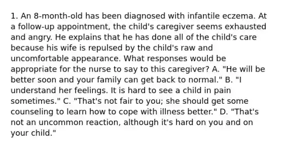 1. An 8-month-old has been diagnosed with infantile eczema. At a follow-up appointment, the child's caregiver seems exhausted and angry. He explains that he has done all of the child's care because his wife is repulsed by the child's raw and uncomfortable appearance. What responses would be appropriate for the nurse to say to this caregiver? A. "He will be better soon and your family can get back to normal." B. "I understand her feelings. It is hard to see a child in pain sometimes." C. "That's not fair to you; she should get some counseling to learn how to cope with illness better." D. "That's not an uncommon reaction, although it's hard on you and on your child."