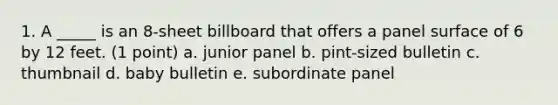 1. A _____ is an 8-sheet billboard that offers a panel surface of 6 by 12 feet. (1 point) a. junior panel b. pint-sized bulletin c. thumbnail d. baby bulletin e. subordinate panel