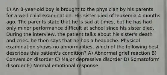 1) An 8-year-old boy is brought to the physician by his parents for a well-child examination. His sister died of leukemia 4 months ago. The parents state that he is sad at times, but he has had only minor performance difficult at school since his sister died. During the interview, the patient talks about his sister's death and cries. he then says that he has a headache. Physical examination shows no abnormalities. which of the following best describes this patient's condition? A) Abnormal grief reaction B) Conversion disorder C) Major depressive disorder D) Somatoform disorder E) Normal emotional response