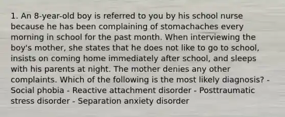 1. An 8-year-old boy is referred to you by his school nurse because he has been complaining of stomachaches every morning in school for the past month. When interviewing the boy's mother, she states that he does not like to go to school, insists on coming home immediately after school, and sleeps with his parents at night. The mother denies any other complaints. Which of the following is the most likely diagnosis? - Social phobia - Reactive attachment disorder - Posttraumatic stress disorder - Separation anxiety disorder